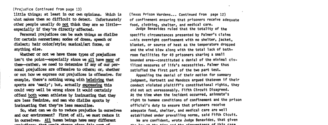 (Presudice Continued from page 13) 1ittle things; at least in aur own opinicns. Fhich is what makes them s0 difficult to detect. Unfortunately other people usually do not think they are so little— espectally 1f they’re directly affected. Personal prejudices can be such things as dislike £or certain ramerisns; modes of dress, speech or dialect; hatr color/style; msical/art foms, or anything else. Rether or not we have these types of prejutices ism’t the polnt—especially since e all have many of then—rather, we need to determine 1f any of aur per- scnal prejudices are offensive to others; or, whether ot not how ve express our prejulices is offensive. for exanple, there’s nothing wrong with belelving that sports are ’mnly’; but, actually egressing this could very well be wrong since it would certainly offend both wanen athletes by insimating that they are less feminine, and men who dislike sports by insimuating that they’re less msculine. So, what can we do to Teduce prejutice in curselves and our envirorment? First of all, we must reduce it ALL tan beings have many different (Texas Prison uardens... Continued from page 12) of confinenent ensuring that prisoners recefve adequate food, clothing, shelter, and medical care. Jidge Benavides ruled that the totality of the spectfic circumstances presented by Palner’s clatns —-his overnight confinement with no shelter, Jacket, blanket, or source of heat as the temperature dropped and the wind blew along with the total lack of bath- roon facilities for 49 prisoners sharing a seall bounded area--constituted a denfal of the minimal civ- f1ized measures of 1ife’s necessities. Palmer thus satisfied the first part of the two part test. Hopealing the dental of their motion for sumary Judgnent, Hartnett and Mendoza argued thateven if their conduct violated plaitiff’s constitutional rights, they 4id not act unreasonably. Fifth Clrcuit Disagreed. At the tice when the fncident occurred, animmate’s Fight to hunane conditions of confinement and the prison offictal’s duty to ensure that prisoners raceive adequate food, shelter, and medical care are well established under prevatling norms, sald Fifth Cleult. Ve are confident, wrote Judge Benavides, that given ont srtathorpsbtt-Bepsibitby